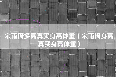 宋雨琦多高真实身高体重（宋雨琦身高真实身高体重）