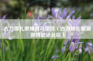 古力娜扎微博秀马甲线（古力娜扎新浪微博超话社区）
