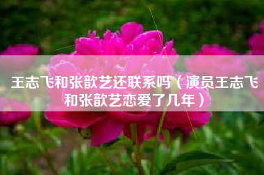 王志飞和张歆艺还联系吗（演员王志飞和张歆艺恋爱了几年）
