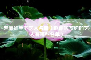 赵丽颖手下艺人名单（赵丽颖签约的艺人有哪些名单）