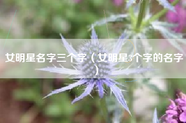 女明星名字三个字（女明星3个字的名字）