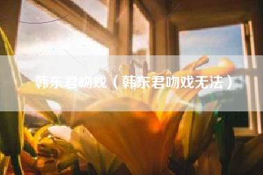 韩东君吻戏（韩东君吻戏无法）