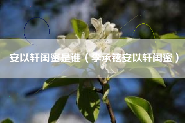 安以轩闺蜜是谁（李承铉安以轩闺蜜）