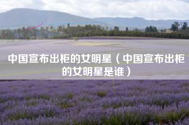 中国宣布出柜的女明星（中国宣布出柜的女明星是谁）