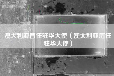 澳大利亚首任驻华大使（澳大利亚历任驻华大使）