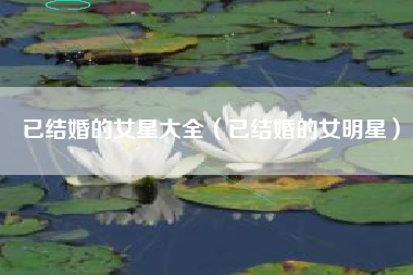 已结婚的女星大全（已结婚的女明星）