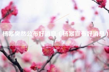 杨幂突然公布好消息（杨幂宣布好消息）