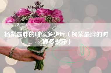 杨紫最胖的时候多少斤（杨紫最胖的时候多少斤）