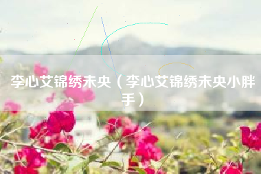 李心艾锦绣未央（李心艾锦绣未央小胖手）