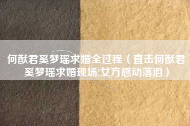 何猷君奚梦瑶求婚全过程（直击何猷君奚梦瑶求婚现场!女方感动落泪）