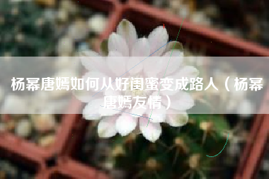 杨幂唐嫣如何从好闺蜜变成路人（杨幂唐嫣友情）
