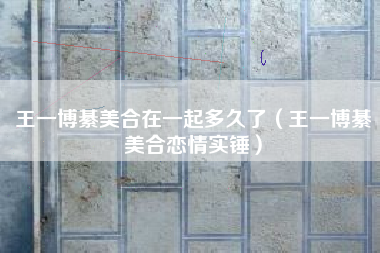 王一博綦美合在一起多久了（王一博綦美合恋情实锤）