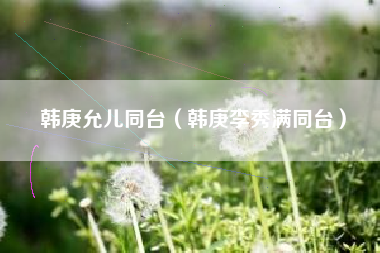 韩庚允儿同台（韩庚李秀满同台）