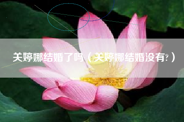 关婷娜结婚了吗（关婷娜结婚没有?）