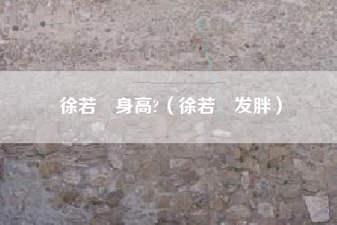 徐若瑄身高?（徐若瑄发胖）