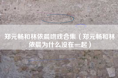 郑元畅和林依晨吻戏合集（郑元畅和林依晨为什么没在一起）