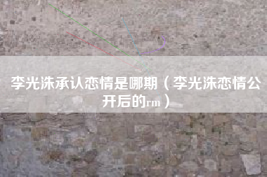 李光洙承认恋情是哪期（李光洙恋情公开后的rm）