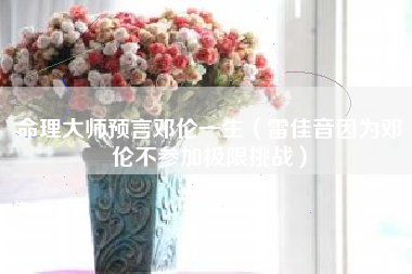 命理大师预言邓伦一生（雷佳音因为邓伦不参加极限挑战）