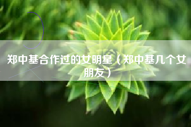 郑中基合作过的女明星（郑中基几个女朋友）