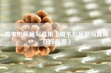 周韦彤惊艳写真集（周韦彤惊艳写真集在线观看）