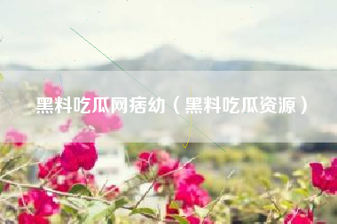 黑料吃瓜网痞幼（黑料吃瓜资源）