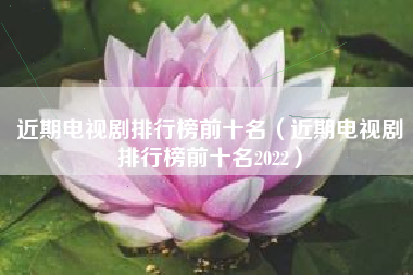 近期电视剧排行榜前十名（近期电视剧排行榜前十名2022）
