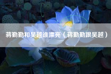 蒋勤勤和吴越谁漂亮（蒋勤勤跟吴越）