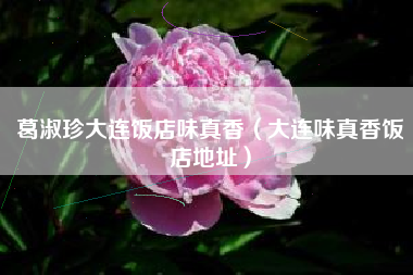 葛淑珍大连饭店味真香（大连味真香饭店地址）
