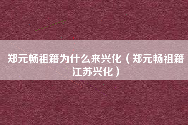 郑元畅祖籍为什么来兴化（郑元畅祖籍江苏兴化）