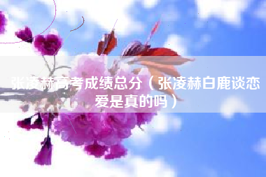 张凌赫高考成绩总分（张凌赫白鹿谈恋爱是真的吗）