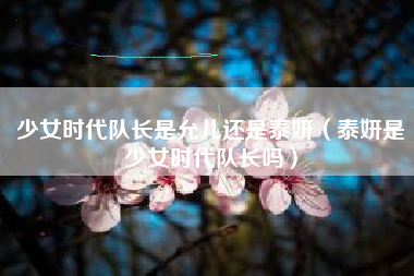 少女时代队长是允儿还是泰妍（泰妍是少女时代队长吗）