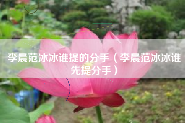 李晨范冰冰谁提的分手（李晨范冰冰谁先提分手）
