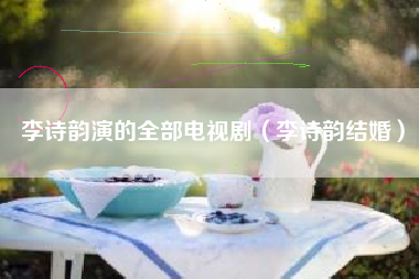 李诗韵演的全部电视剧（李诗韵结婚）
