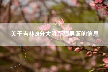 关于吉林20分大胜新疆男篮的信息