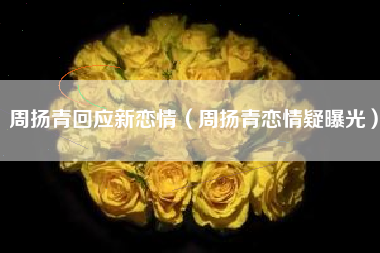 周扬青回应新恋情（周扬青恋情疑曝光）