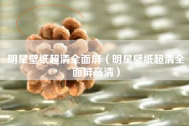 明星壁纸超清全面屏（明星壁纸超清全面屏高清）
