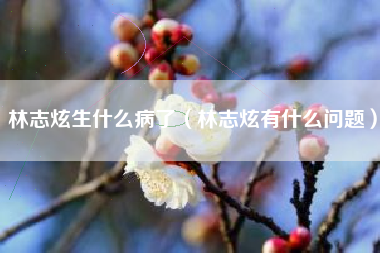 林志炫生什么病了（林志炫有什么问题）