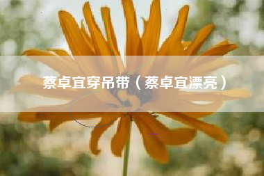 蔡卓宜穿吊带（蔡卓宜漂亮）