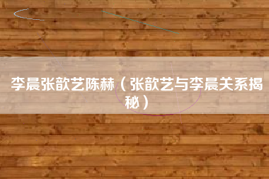 李晨张歆艺陈赫（张歆艺与李晨关系揭秘）