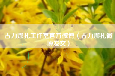古力娜扎工作室官方微博（古力娜扎微博发文）