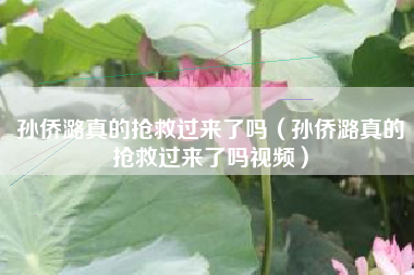 孙侨潞真的抢救过来了吗（孙侨潞真的抢救过来了吗视频）