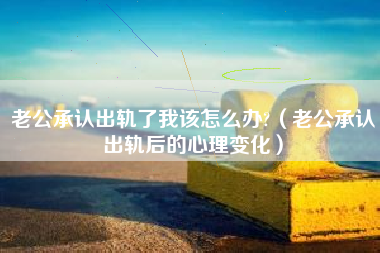 老公承认出轨了我该怎么办?（老公承认出轨后的心理变化）