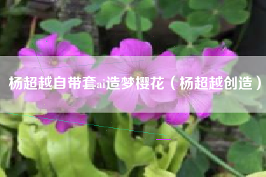 杨超越自带套ai造梦樱花（杨超越创造）