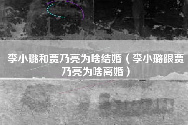 李小璐和贾乃亮为啥结婚（李小璐跟贾乃亮为啥离婚）