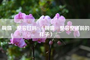 鞠婧祎整容过吗?i（鞠婧祎整容整容前的样子）
