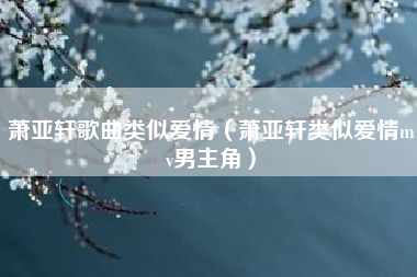 萧亚轩歌曲类似爱情（萧亚轩类似爱情mv男主角）