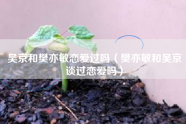 吴京和樊亦敏恋爱过吗（樊亦敏和吴京谈过恋爱吗）