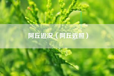 阿丘近况（阿丘近照）