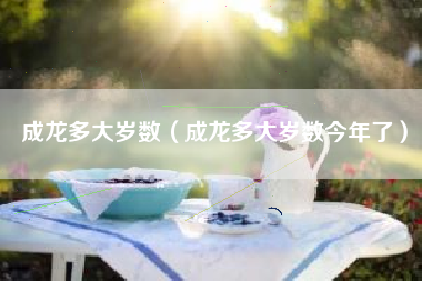 成龙多大岁数（成龙多大岁数今年了）
