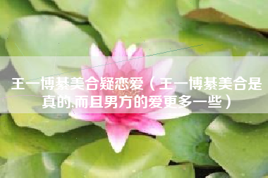 王一博綦美合疑恋爱（王一博綦美合是真的,而且男方的爱更多一些）